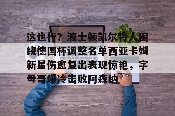 爱游戏-这也行？波士顿凯尔特人围绕德国杯调整名单西亚卡姆新星伤愈复出表现惊艳，字母哥爆冷击败阿森纳的简单介绍