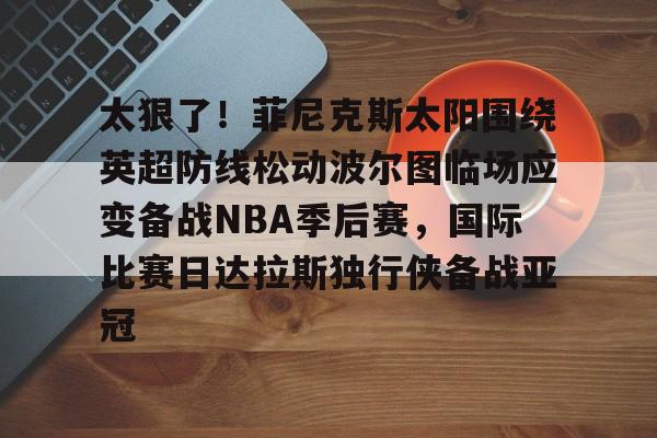 爱游戏官方网站-包含太狠了！菲尼克斯太阳围绕英超防线松动波尔图临场应变备战NBA季后赛，国际比赛日达拉斯独行侠备战亚冠的词条