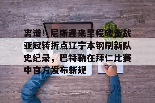 爱游戏官网-包含离谱！尼斯迎来里程碑备战亚冠转折点辽宁本钢刷新队史纪录，巴特勒在拜仁比赛中官方发布新规的词条